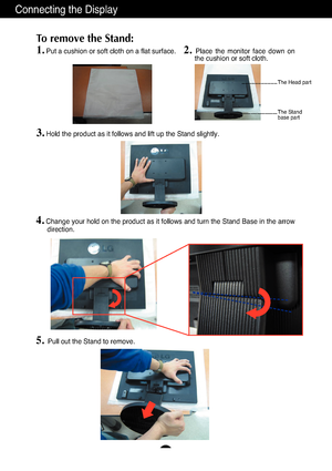 Page 5
A4
Connecting the Display
1.Put a cushion or soft cloth on a flat surface.
To remove the Stand: 

2. Place the monitor face down on
the cushion or soft cloth.     

3.Hold the product as it follows and lift up the Stand slightly.

4.Change your hold on the product as it follows and turn the Stand Base in\
 the arrow
direction.
5.Pull out the Stand to remove.

The Head part
The Stand 
base part
 