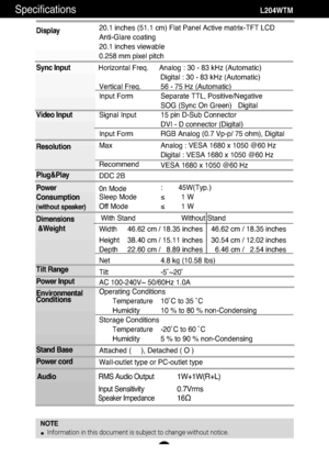 Page 25A24
Specifications                                                          \
         L204WTM
Display
Sync Input
Video Input
Resolution
Plug&Play
Power
Consumption
(without speaker)
Dimensions&Weight
Tilt Range
Power Input
Environmental
Conditions
Stand Base 
Power cord 
20.1 inches (51.1 cm) Flat Panel Active matrix-TFT LCD 
Anti-Glare coating
20.1 inches viewable
0.258 mm pixel pitch
Horizontal Freq. Analog : 30 - 83 kHz (Automatic) Digital : 30 - 83 kHz (Automatic)
Vertical Freq. 56 - 75 Hz...