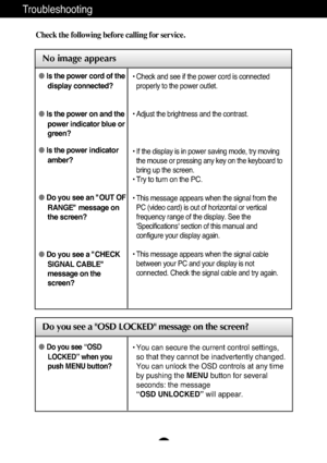 Page 17A16
Troubleshooting
No image appears
Check the following before calling for service.
No image appears
Do you see a OSD LOCKED message on the screen?
Is the power cord of the
display connected?
Is the power on and the
power indicator blue or
green?
Is the power indicator
amber?
Do you see an "OUT OF
RANGE" message on
the screen?
Do you see a "CHECK
SIGNAL CABLE"
message on the
screen?• Check and see if the power cord is connected
properly to the power outlet.
• Adjust the brightness...