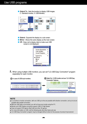 Page 11
A10
Use USB programs 

Extend To :  Sets the location to display USB images. 
(1: Standard monitor, 3: USB Monitor) 

 Extend :  Expands the display to a sub screen. 
 Mirror :  Shows the same display as the main screen. 
 Off : Does not to display data to make sure USB   
screen is not displayed. 

Right  Left 
Above Below

5.When using multiple USB monitors, you can set LG USB Easy Connection p\
rogram
separately for each monitor.  
In case of USB dual monitors. 
Select No. 3 USB monitor and use...