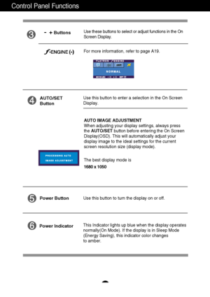 Page 13
A12
Control Panel Functions
This Indicator lights up blue when the display operates
normally(On Mode). If the display is in Sleep Mode
(Energy Saving), this indicator color changes 
to amber. Use this button to turn the display on or off.
Power Button
Power Indicator
Use this button to enter a selection in the On Screen 
Display.AUTO/SET
Button
AUTO IMAGE ADJUSTMENT
When adjusting your display settings, always press
the  AUTO/SET button before entering the On Screen
Display(OSD). This will automatically...