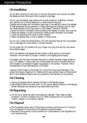 Page 3
A2
Important Precaautions
On Installation
Do not allow anything to rest upon or roll over the power cord, and do n\
ot place
the display where the power cord is subject to damage.
Do not use this display near water such as near a bathtub, washbowl, kit\
chen
sink, laundry tub, in a wet basement, or near a swimming pool.
Displays are provided with ventilation openings in the cabinet to allow \
the release
of heat generated during operation. If these openings are blocked, built\
-up heat
can cause...