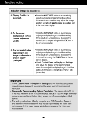 Page 22
A21
Troubleshooting

Display image is incorrect
Display Position is
incorrect.
 On the screen
background, vertical
bars or stripes are
visible.
 Any horizontal noise
appearing in any
image or characters
are not clearly
portrayed.•  Press the  AUTO/SET button to automatically
adjust your display image to the ideal setting. 
If the results are unsatisfactory, adjust the image
position using the  H position and V position icon
in the on screen display.
•  Press the  AUTO/SET button to automatically...