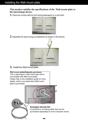 Page 27
A26

Installing the Wall mount plate
Wall mount plate(Separate purchase)
This is stand-type or wall mount type and is
connectable with Wall mount plate.
Please refer to the installation guide for more
details, which is provided when Wall mount
plate is purchased.
Kensington Security Slot
Connected to a locking cable that can be
purchased separately at most computer stores.
This monitor satisfies the specifications of the  Wall mount plate or
the interchange device.

1. Place the monitor with its front...