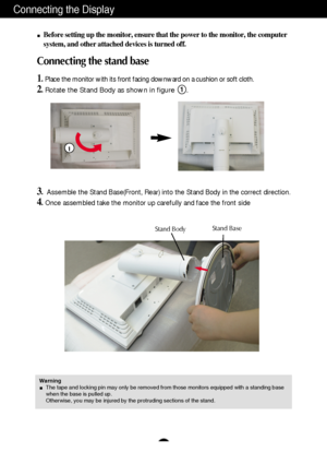 Page 4
A3
Connecting the Display
Before setting up the monitor, ensure that the power to the monitor, the\
 computer
system, and other attached devices is turned off.
Connecting the stand base 
1.Place the monitor with its front facing downward on a cushion or soft cl\
oth.
2.Rotate the Stand Body as shown in figure      .1

3.Assemble the Stand Base(Front, Rear) into the Stand Body in the correc\
t direction.
4.Once assembled take the monitor up carefully and face the front side

Stand BodyStand Base
Warning...