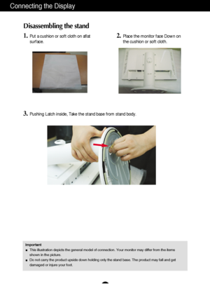 Page 5
A4
Connecting the Display
Disassembling the stand
1.Put a cushion or soft cloth on aflat
surface.
3.Pushing Latch inside, Take the stand base from stand body.
2.Place the monitor face Down on
the cushion or soft cloth.
ImportantThis illustration depicts the general model of connection. Your monitor \
may differ from the items
shown in the picture.
Do not carry the product upside down holding only the stand base. The pr\
oduct may fall and get
damaged or injure your foot.
 