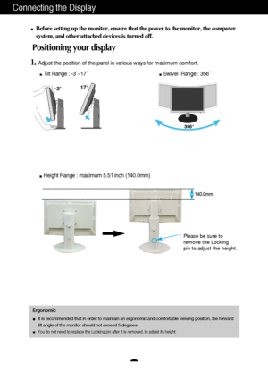 Page 6
A5
Connecting the Display
Before setting up the monitor, ensure that the power to the monitor, the\
 computer
system, and other attached devices is turned off. 
Positioning your display
1.Adjust the position of the panel in various ways for maximum comfort.Tilt Range : -3˚~17˚                                              \
       Swivel  Range : 356˚
Ergonomic
It is recommended that in order to maintain an ergonomic and comfortable\
 viewing position, the forward 
tilt angle of the monitor should not...