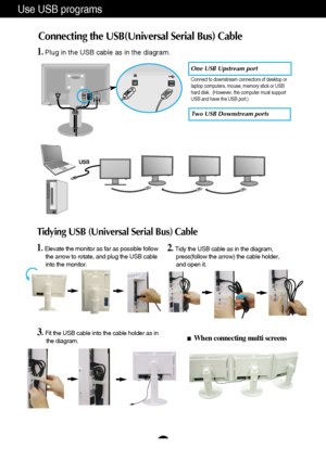 Page 8
A7
Use USB programs 
Connecting the USB(Universal Serial Bus) Cable 

D-SUB                                        DVI-D
AC-IN

One USB Upstream port 

Two USB Downstream ports  
1. Elevate the monitor as far as possible follow 
the arrow to rotate, and plug the USB cable 
into the monitor. 
When connecting multi screens 

2. Tidy the USB cable as in the diagram, press(follow the arrow) the cable holder, 
and open it. 
1. Plug in the USB cable as in the diagram. 
Tidying USB (Universal Serial Bus)...