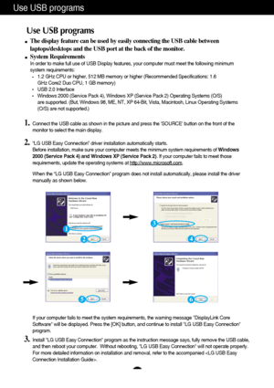 Page 9
A8
Use USB programs 
The display feature can be used by easily connecting the USB cable betwe\
en
laptops/desktops and the USB port at the back of the monitor. 
System Requirements
In order to make full use of USB Display features, your computer must me\
et the following minimum
system requirements: 
1.2 GHz CPU or higher, 512 MB memory or higher (Recommended Specificati\
ons: 1.6 
GHz Core2 Duo CPU, 1 GB memory) 
USB 2.0 Interface Windows 2000 (Service Pack 4), Windows XP (Service Pack 2) Operating\...