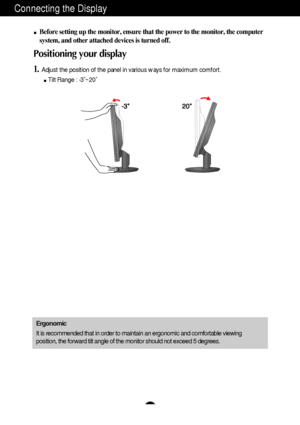 Page 6A5
Connecting the Display
Before setting up the monitor, ensure that the power to the monitor, the computer
system, and other attached devices is turned off. 
Positioning your display
1.Adjust the position of the panel in various ways for maximum comfort.
Tilt Range : -3˚~20˚                            
Ergonomic
It is recommended that in order to maintain an ergonomic and comfortable viewing
position, the forward tilt angle of the monitor should not exceed 5 degrees.
 