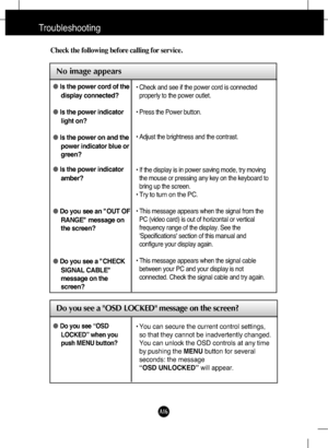 Page 17A16
Troubleshooting
No image appears
Check the following before calling for service.
No image appears
Do you see a OSD LOCKED message on the screen?
●Is the power cord of the
display connected?
●Is the power indicator
light on?
●Is the power on and the
power indicator blue or
green?
●Is the power indicator
amber?
●Do you see an "OUT OF
RANGE" message on
the screen?
●Do you see a "CHECK
SIGNAL CABLE"
message on the
screen?• Check and see if the power cord is connected
properly to the power...