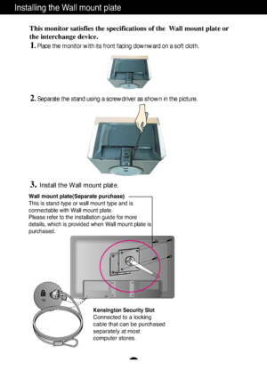 Page 26A25
Installing the Wall mount plate
Wall mount plate(Separate purchase)
This is stand-type or wall mount type and is
connectable with Wall mount plate.
Please refer to the installation guide for more
details, which is provided when Wall mount plate is
purchased.
Kensington Security Slot
Connected to a locking 
cable that can be purchased
separately at most 
computer stores.
This monitor satisfies the specifications of the  Wall mount plate or
the interchange device.
1. Place the monitor with its front...