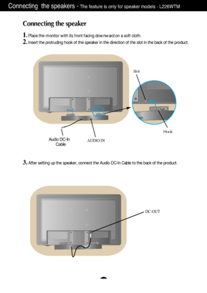 Page 4A3
Connecting the speaker
1
. Place the monitor with its front facing downward on a soft cloth.
2.Insert the protruding hook of the speaker in the direction of the slot in the back of the product.
Connecting  the speakers - The feature is only for speaker models - L226WTM
Hook
Slot
Audio DC-In
CableAUDIO IN
3. After setting up the speaker, connect the Audio DC-In Cable to the back of the product. 
DC-OUT
DownloadedwfromwManualMonitor.comwManuals 