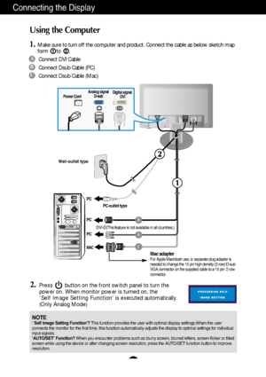 Page 9A8
Using the Computer
1.Make sure to turn off the computer and product. Connect the cable as below sketch map
form to .1
2.Press        button on the front switch panel to turn the
power on. When monitor power is turned on, the 
Self Image Setting Function is executed automatically.
(Only Analog Mode)
2
Connecting the Display
Wall-outlet type
PC
PC
PC
MAC
Power CordAnalog signal
D-subDigital signal
DVI
A
B
C
Connect DVI Cable
Connect Dsub Cable (PC)
Connect Dsub Cable (Mac)
PC-outlet type
Mac adapterFor...