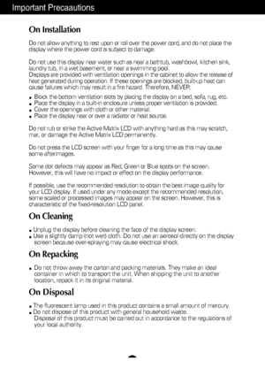 Page 3A2
Important Precaautions
On Installation
Do not allow anything to rest upon or roll over the power cord, and do n\
ot place the
display where the power cord is subject to damage.
Do not use this display near water such as near a bathtub, washbowl, kit\
chen sink,
laundry tub, in a wet basement, or near a swimming pool.
Displays are provided with ventilation openings in the cabinet to allow \
the release of
heat generated during operation. If these openings are blocked, built-up\
 heat can
cause failures...