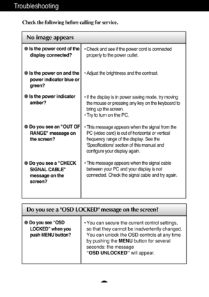 Page 21A20
Troubleshooting
No image appears
Check the following before calling for service.
No image appears
Do you see a OSD LOCKED message on the screen?
●Is the power cord of the
display connected?
● Is the power on and the
power indicator blue or
green?
● Is the power indicator
amber?
● Do you see an "OUT OF
RANGE" message on
the screen?
● Do you see a "CHECK
SIGNAL CABLE"
message on the
screen?• Check and see if the power cord is connected
properly to the power outlet.
• Adjust the...