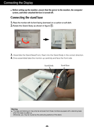 Page 4A3
Connecting the Display
Before setting up the monitor, ensure that the power to the monitor, the\
 computer
system, and other attached devices is turned off.
Connecting the stand base 
1. Place the monitor with its front facing downward on a cushion or soft cl\
oth.
2.Rotate the Stand Body as shown in figure      .1
3.Assemble the Stand Base(Front, Rear) into the Stand Body in the correc\
t direction.
4.Once assembled take the monitor up carefully and face the front side
1
Stand BodyStand Base
Warning...