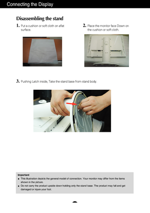 Page 5A4
Connecting the Display
Disassembling the stand
1.Put a cushion or soft cloth on aflat
surface.
3.Pushing Latch inside, Take the stand base from stand body.
2.Place the monitor face Down on
the cushion or soft cloth.
ImportantThis illustration depicts the general model of connection. Your monitor \
may differ from the items
shown in the picture.
Do not carry the product upside down holding only the stand base. The pr\
oduct may fall and get
damaged or injure your foot.
 