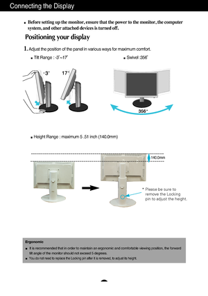 Page 6A5
Connecting the Display
Before setting up the monitor, ensure that the power to the monitor, the\
 computer
system, and other attached devices is turned off. 
Positioning your display
1. Adjust the position of the panel in various ways for maximum comfort.Tilt Range : -3˚~17˚                                              \
       Swivel :356˚
Ergonomic
It is recommended that in order to maintain an ergonomic and comfortable\
 viewing position, the forward 
tilt angle of the monitor should not exceed 5...