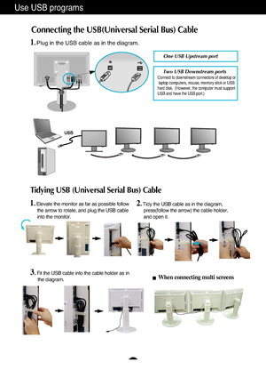 Page 8A7
Use USB programs 
Connecting the USB(Universal Serial Bus) Cable 
D-SUB                                        DVI-D
AC-IN
One USB Upstream port  
Two USB Downstream ports  Connect to downstream connectors of desktop or
laptop computers, mouse, memory stick or USB 
hard disk.  (However, the computer must support 
USB and have the USB port.) 
1. Elevate the monitor as far as possible follow 
the arrow to rotate, and plug the USB cable 
into the monitor. 
■When connecting multi screens 
2. Tidy the USB...