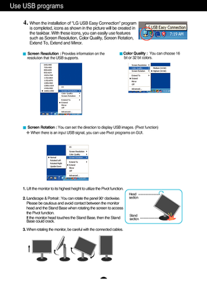 Page 10A9
Use USB programs 
A9
■Screen Resolution :  Provides information on the 
resolution that the USB supports.  ■ Color Quality :  You can choose 16 
bit or 32 bit colors. 
4.When the installation of "LG USB Easy Connection" program
is completed, icons as shown in the picture will be created in
the taskbar. With these icons, you can easily use features
such as Screen Resolution, Color Quality, Screen Rotation,
Extend To, Extend and Mirror.
■ Screen Rotation :  You can set the direction to display...