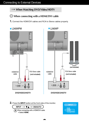 Page 12Connecting to External Devices
A11
1.Connect the HDMI/DVI cables and RCA to Stereo cables properly. 
When connecting with a HDMI/DVI cable
When Watching DVD/Video/HDTV 
2. Press theINPUTbutton at the front side of the monitor.
INPUTOK/AUTO
L245WPM L245WP
When connecting with a HDMI/DVI cable.• Select HDMI.A
INPUT
RGB
HDMI
Component
HDMI/DVICOMPONENT
AUDIO
OUT
D
-
S
U
BYPRPB
   1                          2
AUDIO IN
DC-OUTHDMI/DVICOMPONENT
AUDIO
OUT
D
-S
U
BYPRPB
   1                          2
DC-OUT...