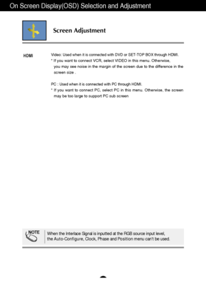 Page 24On Screen Display(OSD) Selection and Adjustment 
A23
Screen Adjustment
Video: Used when it is connected with DVD or SET-TOP BOX through HDMI.
* If you want to connect VCR, select VIDEO in this menu. Otherwise, 
you may see noise in the margin of the screen due to the difference in the
screen size .
PC : Used when it is connected with PC through HDMI.
* If you want to connect PC, select PC in this menu. Otherwise, the screen
may be too large to support PC sub screen
HDMI
NOTEWhen the Interlace Signal is...