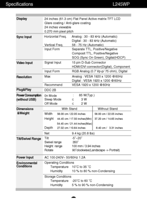 Page 29A28
Specifications                                                          \
       L245WP
Display 
Sync Input 
Video Input 
Resolution 
Plug&Play 
Power Consumption 
(without USB) 
Dimensions
&Weight
Tilt/Swivel Range  
Power Input 
Environmental 
Conditions24 inches (61.3 cm) Flat Panel Active matrix-TFT LCD  
Glare coating / Anti-glare coating
24 inches viewable
0.270 mm pixel pitch
Horizontal Freq. Analog : 30 - 83 kHz (Automatic) Digital : 30 - 83 kHz (Automatic)
Vertical Freq. 56 - 75 Hz...