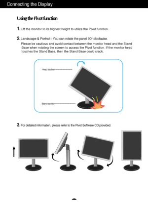 Page 7A6
Connecting the Display
1.Lift the monitor to its highest height to utilize the Pivot function.
2.Landscape & Portrait : You can rotate the panel 90o  clockwise. 
Please be cautious and avoid contact between the monitor head and the St\
and 
Base when rotating the screen to access the Pivot function. If the monit\
or head  
touches the Stand Base, then the Stand Base could crack.
3.For detailed information, please refer to the Pivot Software CD provided\
.
Using the Pivot function
Stand sectionHead...