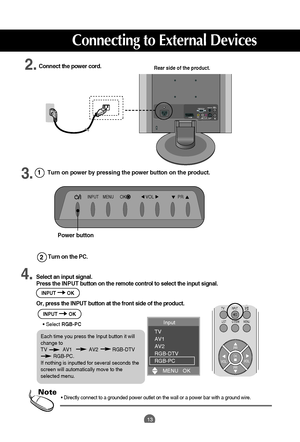 Page 13
13
Input 
TV
AV1
AV2
RGB-DTV
RGB-PC
MENU   OK

•  Directly connect to a grounded power outlet on the wall or a power bar \
with a ground wire.Note
Turn on the PC. 
2
1

Rear side of the product.Connect the power cord.
Select an input signal.
Press the  INPUT button on the remote control to select the input signal. 
Or, press the INPUT button at the front side of the product.

PR
OK
TVINPUT
LIST MENU Q.VIEW
PR
VOL
VOL
I/II

Turn on power by pressing the power button on the product.

INPUTMENUPRVOLOK...