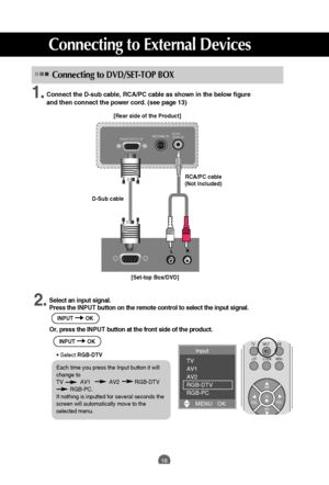 Page 16
16
Connecting to External Devices
Connect the D-sub cable, RCA/PC cable as shown in the below figure 
and then connect the power cord. (see page 13)

RGB(PC/DTV) INANTENNA INAUDIO
(RGB) IN
[Rear side of the Product][Set-top Box/DVD]
D-Sub cable
RCA/PC cable
(Not Included)
Connecting toDVD/SET-TOP BOX
Select an input signal.
Press the  INPUT button on the remote control to select the input signal. 
Or, press the I NPUTbutton at the front side of the product.
• Select  RGB-DTV
PR
OK
TVINPUT
LIST MENU...