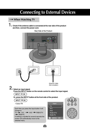 Page 17
17

Rear Side of the Product
Antenna Cable(Not included.)
Check if the antenna cable is connected at the rear side of the product
and then, connect the power cord.
When Watching TV

PR
OK
TVINPUT
LIST MENU Q.VIEW
PR
VOL
VOL
I/II

Select an input signal.
Press the 
INPUT button on the remote control to select the input signal. 
Or, press the I NPUTbutton at the front side of the product.
• Select  TV

RGB(PC/DTV) INANTENNA INAUDIO
(RGB) IN
H/P
S-VIDEO
AV IN 2
AV 1(Mono)VIDEO
AUDIOLR

ANTENNA

1.
2.
Input...