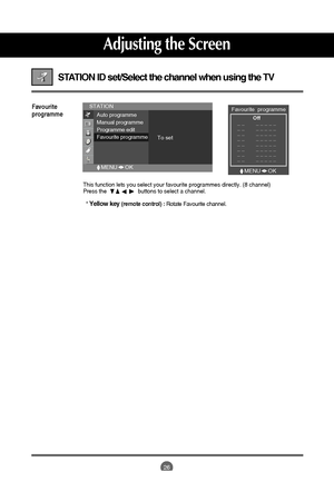 Page 26
26

STATION ID set/Select the channel when using the TV 
Favourite
programme
This function lets you select your favourite programmes directly. (8 ch\
annel)
Press the                    buttons to select a channel.* 
Yellow key (remote control) :  Rotate Favourite channel.

Favourite  programme
Off
_ _        _ _ _ _ _
_ _        _ _ _ _ _
_ _        _ _ _ _ _
_ _        _ _ _ _ _
_ _        _ _ _ _ _
_ _        _ _ _ _ _
_ _        _ _ _ _ _
_ _        _ _ _ _ _
STATION
Auto programme
Manual programme...