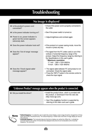 Page 33
33
Troubleshooting

• Install the product driver, which is provided with
the product, or download it from the web site.
(http://www.lge.com) 
•   See if the plug&play function is supported by
referring to the video card users guide. Did you install the driver?
Unknown Product message appears when the product is connected.

• Check if the power cord is properly connected to
the outlet.
•  See if the power switch is turned on.
•   Adjust brightness and contrast again.
•  If the product is in power saving...