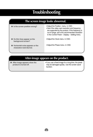 Page 34
34

• If you use a fixed image for a long time, the pixels
may be damaged quickly. Use the screen saver
function.
 
After-image appears when the
product is turned off.
After-image appears on the product.

 Is the screen position wrong?
 Do thin lines appear on the
background screen?
 Horizontal noise appears or the
characters look blurred.
The screen image looks abnormal.
•  Adjust the Position  menu  in OSD .
•  See if the video card resolution and frequency
are supported by the product. If the...