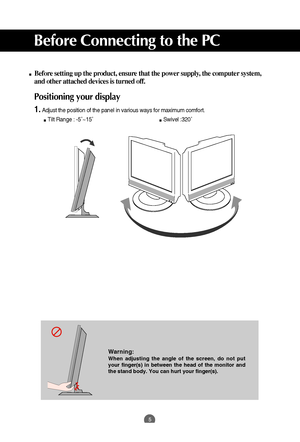 Page 5
5
Before setting up the product, ensure that the power supply, the computer system,
and other attached devices is turned off. 

Positioning your display
1.Adjust the position of the panel in various ways for maximum comfort.Tilt Range : -5˚~15˚                             Swivel :320˚

Before Connecting to the PC

Warning:
When adjusting the angle of the screen, do not put
your finger(s) in between the head of the monitor and
the stand body. You can hurt your finger(s).
 