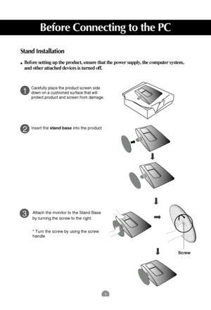 Page 21
Before Connecting to the PC
Stand Installation
Before setting up the product, ensure that the power supply, the computer system,
and other attached devices is turned off. 
1
2
3
Carefully place the product screen side
down on a cushioned surface that will
protect product and screen from damage.
Insert the stand baseinto the product
Attach the monitor to the Stand Base
by turning the screw to the right.
* Turn the screw by using the screw
handle
Screw
 