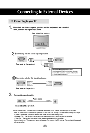 Page 1312
AUDIO IN
(RGB/DVI)
DVI-D IN (PC)
12
Connecting to your PC
First of all, see if the computer, product and the peripherals are turned off. 
Then, connect the signal input cable.
Connecting with the D-Sub signal input cable. 
Rear side of the product.
Connecting to External Devices
RGB IN (PC) 
Macintosh Adapter (Not included)
Use the standard Macintosh adapter since an
incompatible adapter is available in the market.
(Different signaling system)
1.
Audio cable Connecting with the DVI signal input cable....