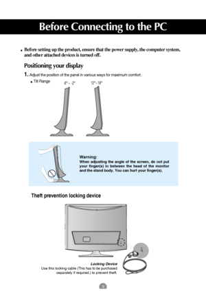 Page 43
Before Connecting to the PC
Before setting up the product, ensure that the power supply, the computer system,
and other attached devices is turned off. 
Positioning your display
1.Adjust the position of the panel in various ways for maximum comfort.
Tilt Range                         
Warning:
When adjusting the angle of the screen, do not put
your finger(s) in between the head of the monitor
and the stand body. You can hurt your finger(s).
Locking Device
Use this locking cable (This has to be...