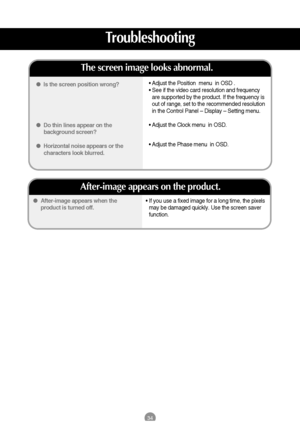 Page 3534
• If you use a fixed image for a long time, the pixels
may be damaged quickly. Use the screen saver
function.  After-image appears when the
product is turned off.
After-image appears on the product.
Is the screen position wrong?
Do thin lines appear on the
background screen?
Horizontal noise appears or the
characters look blurred.
The screen image looks abnormal.
• Adjust the Position  menu  in OSD .
• See if the video card resolution and frequency
are supported by the product. If the frequency...