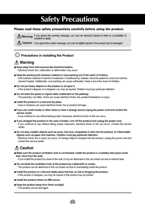 Page 11
Please read these safety precautions carefully before using the product.
Precautions in installing the Product
If you ignore the caution message, you may be slightly injured or the product may be damaged
If you ignore the warning message, you may be seriously injured or there is a possibility of
accident or death.
Keep away from heat sources like electrical heaters.
- Electrical shock, fire, malfunction or deformation may occur.
Keep the packing anti-moisture material or vinyl packing out of the reach...