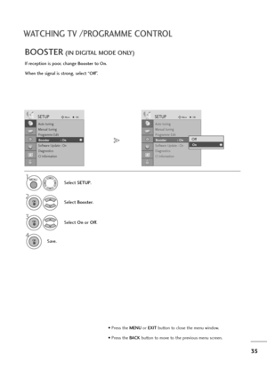 Page 3635
WATCHING TV /PROGRAMME CONTROL
If reception is poor, change Boosterto On.
When the signal is strong, select “
Off”.
BOOSTER(IN DIGITAL MODE ONLY)
Select SETUP.
2
Select Booster.
3
Select On orOff.
4
Save.
SETUPMoveOK
Auto tuning
Manual tuning
Programme Edit
Booster              : On
Software Update : On
Diagnostics
CI Information
Booster            : On
SETUPMoveOK
Auto tuning
Manual tuning
Programme Edit
Booster              : On
Software Update : On
Diagnostics
CI Information
Booster            :...