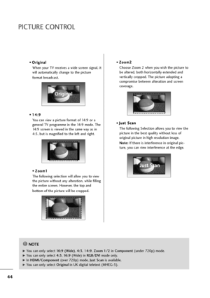 Page 4544
• O Or
ri
ig
gi
in
na
al
l
When your TV receives a wide screen signal, it
will automatically change to the picture 
format broadcast.
• 1 14
4:
:9
9
You can view a picture format of 14:9 or a
general TV programme in the 14:9 mode. The
14:9 screen is viewed in the same way as in
4:3, but is magnified to the left and right.
• Z Zo
oo
om
m1
1
The following selection will allow you to view
the picture without any alteration, while filling
the entire screen. However, the top and 
bottom of the picture will...