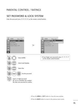 Page 7473
PARENTAL CONTROL / RATINGS
SET PASSWORD & LOCK SYSTEM
Enter the password, press ‘0’, ‘0’, ‘0’, ‘0’ on the remote control handset.
Select LOCK.
2
Select Lock System.
3
Select On.
4
Set the password.
5
Input a 4-digit password.
Be sure to remember this number!
Re-enter new password to confirm.
1• If  you  forget  your  password,  press  ‘7’,  ‘7’,  ‘7’,  ‘7’
on the remote control handset.
Lock System : Off
Set Password
Block Programme
Parental Guidance : Off
LOCKMoveOK
Lock System : OffLock System :...