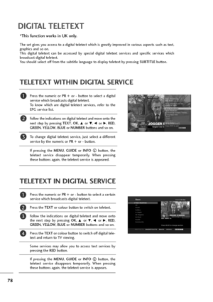 Page 7978
DIGITAL TELETEXT
Press  the  numeric  or PR  +or -button  to  select  a  digital
service which broadcasts digital teletext. 
To  know  which  are  digital  teletext  services,  refer  to  the
EPG service list. 
Follow the indications on digital teletext and move onto the
next  step  by  pressing TEXT, OK, 
D or E, F or G, RED,
GREEN, YELLOW, BLUEor NUMBERbuttons and so on. 
To  change  digital  teletext  service,  just  select  a  different
service by the numeric or PR +or -button. 
If  pressing  the...