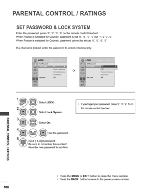 Page 108108
PARENTAL CONTROL / RATINGS
PARENTAL CONTROL / RATINGS
Enter the password, press ‘0’, ‘0’, ‘0’, ‘0’ on the remote control handset.
When France is selected for Country, password is not ‘0’, ‘0’, ‘0’, ‘0’ but ‘1’,’2’,’3’,’4’.
When France is selected for Country, password cannot be set as ‘0’, ‘0’, ‘0’, ‘0’.
If a channel is locked, enter the password to unlock it temporarily.
SET PASSWORD & LOCK SYSTEM
LOCKLOCKMoveMove
OK OK
Set Password
Lock System  : Off
 • Block Programme
 •  Parental Guidance
 •...