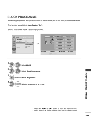 Page 109109
PARENTAL CONTROL / RATINGS
RADIO
Blocks any programmes that you do not want to watch or that you do not want your children to watch.
This function is available in Lock System “On”.
Enter a password to watch a blocked programme.
BLOCK PROGRAMME
LOCKMove OK
Set Password
Lock System  :  ON
 • Block Programme
 •  Parental Guidance
 • Input Block 
Key Lock : Off
  • Block Programme  ꔉ   ➩
1
2
3
4
MENU
Select  Block Programme.
Select a programme to be locked.
Enter the
 Block Programme.
Select 
LOCK.
•...