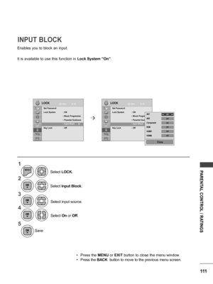 Page 111111
PARENTAL CONTROL / RATINGS
Save
Enables you to block an input.
It is available to use this function in Lock System ”On”.
INPUT BLOCK
LOCKLOCKMove Move
OK OK
Set Password
Lock System  : ON
 • Block Programme
 •  Parental Guidance
 • Input Block 
Key Lock : Off
Set Password
Lock System  : ON
 • Block Programme
 •  Parental Guidance
 • Input Block 
Key Lock : Off
  • Input Block      ꔉ       • Input Block      ꔉ    
➩
1
2
3
4
5
MENU
Select Input Block.
Select input source.
Select  On or  Off.
Select...