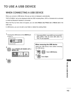 Page 113113
TO  USE A  USB  DEVICE
TO USE A USB DEVICE
WHEN CONNECTING A USB DEVICE
When you connect a USB device, this pop up menu is displayed, automatically.
“POP UP MENU” will not be displayed while the OSD including Menu, EPG or Schedule list is activated 
or while the Bluetooth Headset is connected.
When  the  Pop  Up  menu  does  not  appear,  you  can  select Music  List,  Photo  List  or Movie  List  in  the 
USB menu.
In USB device, you can not add a new folder or delete the existing folder.
Select...