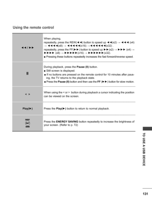 Page 131131
TO  USE A  USB  DEVICE
Using the remote control
◄◄ / ►►When playing, 
repeatedly, press the REW(
◄◄) button to speed up  ◄◄(x2) →  ◄◄◄ (x4) 
→  ◄◄◄◄ (x8) → ◄◄◄◄◄(x16) →◄◄◄◄◄◄ (x32) .
repeatedly, press the FF( ►►) button to speed up  ►►(x2) →  ►►► (x4) → 
►►►►  (x8) → ►►►►► (x16) → ►►►►►► (x32).
■ Pressing these buttons repeatedly increases the fast forward/reverse speed.
During playback, press the  Pause (II) button.
■ Still screen is displayed. ■ If no buttons are pressed on the remote control for...